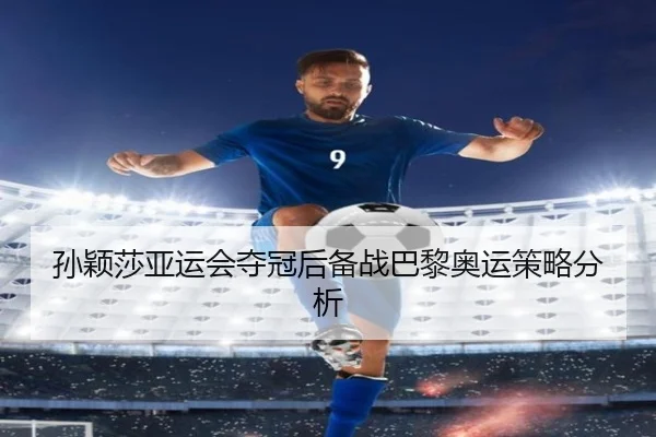 孙颖莎亚运会夺冠后备战巴黎奥运策略分析 - jiuyou