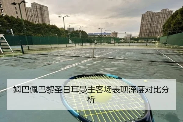 姆巴佩巴黎圣日耳曼主客场表现深度对比分析 - jiuyou